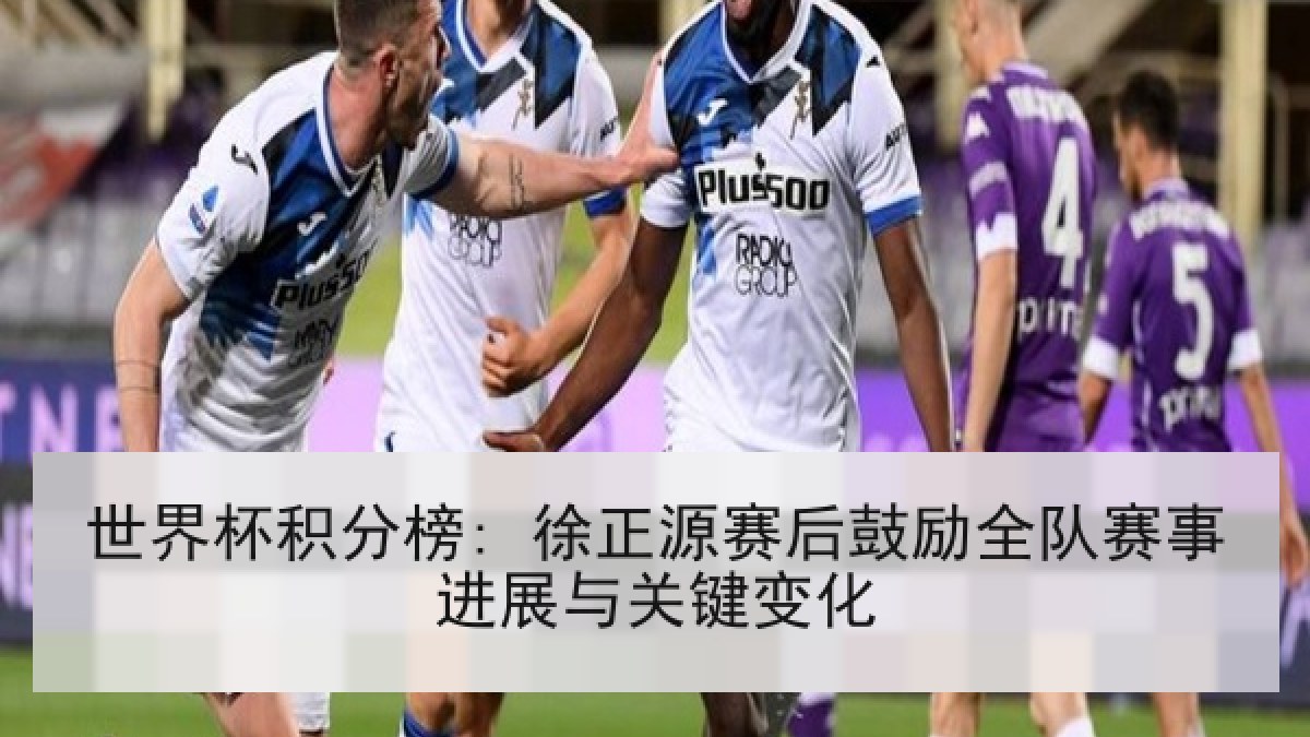 世界杯积分榜: 徐正源赛后鼓励全队赛事进展与关键变化