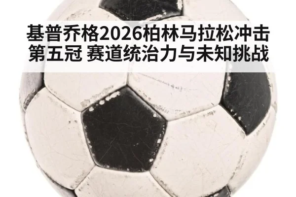 基普乔格2026柏林马拉松冲击第五冠 赛道统治力与未知挑战