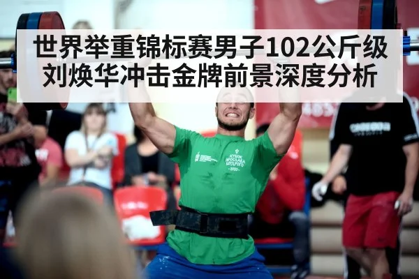 世界举重锦标赛男子102公斤级刘焕华冲击金牌前景深度分析